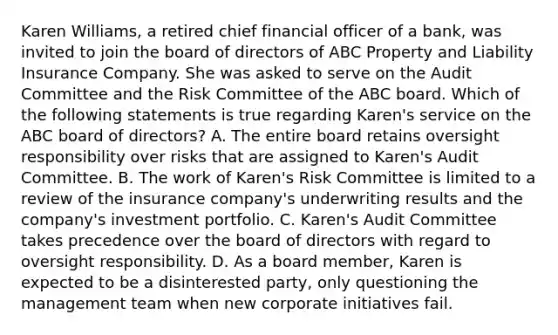 Karen Williams, a retired chief financial officer of a bank, was invited to join the board of directors of ABC Property and Liability Insurance Company. She was asked to serve on the Audit Committee and the Risk Committee of the ABC board. Which of the following statements is true regarding Karen's service on the ABC board of directors? A. The entire board retains oversight responsibility over risks that are assigned to Karen's Audit Committee. B. The work of Karen's Risk Committee is limited to a review of the insurance company's underwriting results and the company's investment portfolio. C. Karen's Audit Committee takes precedence over the board of directors with regard to oversight responsibility. D. As a board member, Karen is expected to be a disinterested party, only questioning the management team when new corporate initiatives fail.