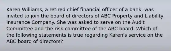 Karen Williams, a retired chief financial officer of a bank, was invited to join the board of directors of ABC Property and Liability Insurance Company. She was asked to serve on the Audit Committee and the risk committee of the ABC board. Which of the following statements is true regarding Karen's service on the ABC board of directors?