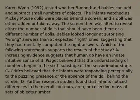 Karen Wynn (1992) tested whether 5-month-old babies can add and subtract small numbers of objects. The infants watched as Mickey Mouse dolls were placed behind a screen, and a doll was either added or taken away. The screen then was lifted to reveal either the number of dolls that should have been there or a different number of dolls. Babies looked longer at surprising "wrong" answers than at expected "right" ones, suggesting that they had mentally computed the right answers. Which of the following statements supports the results of the study? A- increasing evidence suggests that human do have an innate intuitive sense of B- Piaget believed that the understanding of numbers began in the sixth substage of the sensorimotor stage. C- Critics believed that the infants were responding perceptually to the puzzling presence or the absence of the doll behind the screen. D- Further research studies found that infants noticed differences in the overall contours, area, or collective mass of sets of objects.number