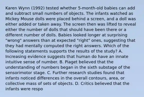 Karen Wynn (1992) tested whether 5-month-old babies can add and subtract small numbers of objects. The infants watched as Mickey Mouse dolls were placed behind a screen, and a doll was either added or taken away. The screen then was lifted to reveal either the number of dolls that should have been there or a different number of dolls. Babies looked longer at surprising "wrong" answers than at expected "right" ones, suggesting that they had mentally computed the right answers. Which of the following statements supports the results of the study? A. Increasing evidence suggests that human do have an innate intuitive sense of number. B. Piaget believed that the understanding of numbers began in the sixth substage of the sensorimotor stage. C. Further research studies found that infants noticed differences in the overall contours, area, or collective mass of sets of objects. D. Critics believed that the infants were respo