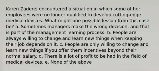 Karen Zaderej encountered a situation in which some of her employees were no longer qualified to develop cutting-edge medical devices. What might one possible lesson from this case be? a. Sometimes managers make the wrong decision, and that is part of the management learning process. b. People are always willing to change and learn new things when keeping their job depends on it. c. People are only willing to change and learn new things if you offer them incentives beyond their normal salary. d. There is a lot of profit to be had in the field of medical devices. e. None of the above