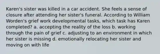 Karen's sister was killed in a car accident. She feels a sense of closure after attending her sister's funeral. According to William Worden's grief work developmental tasks, which task has Karen completed? a. accepting the reality of the loss b. working through the pain of grief c. adjusting to an environment in which her sister is missing d. emotionally relocating her sister and moving on with life