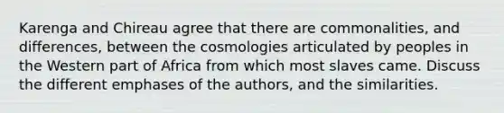 Karenga and Chireau agree that there are commonalities, and differences, between the cosmologies articulated by peoples in the Western part of Africa from which most slaves came. Discuss the different emphases of the authors, and the similarities.