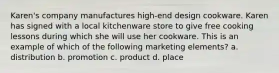 Karen's company manufactures high-end design cookware. Karen has signed with a local kitchenware store to give free cooking lessons during which she will use her cookware. This is an example of which of the following marketing elements? a. distribution b. promotion c. product d. place