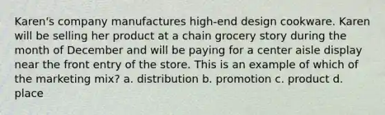 Karen's company manufactures high-end design cookware. Karen will be selling her product at a chain grocery story during the month of December and will be paying for a center aisle display near the front entry of the store. This is an example of which of the marketing mix? a. distribution b. promotion c. product d. place