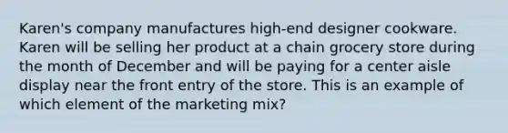 Karen's company manufactures high-end designer cookware. Karen will be selling her product at a chain grocery store during the month of December and will be paying for a center aisle display near the front entry of the store. This is an example of which element of the marketing mix?