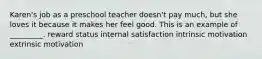 Karen's job as a preschool teacher doesn't pay much, but she loves it because it makes her feel good. This is an example of _________. reward status internal satisfaction intrinsic motivation extrinsic motivation