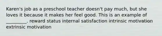 Karen's job as a preschool teacher doesn't pay much, but she loves it because it makes her feel good. This is an example of _________. reward status internal satisfaction intrinsic motivation extrinsic motivation