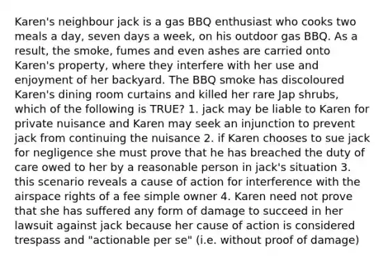 Karen's neighbour jack is a gas BBQ enthusiast who cooks two meals a day, seven days a week, on his outdoor gas BBQ. As a result, the smoke, fumes and even ashes are carried onto Karen's property, where they interfere with her use and enjoyment of her backyard. The BBQ smoke has discoloured Karen's dining room curtains and killed her rare Jap shrubs, which of the following is TRUE? 1. jack may be liable to Karen for private nuisance and Karen may seek an injunction to prevent jack from continuing the nuisance 2. if Karen chooses to sue jack for negligence she must prove that he has breached the duty of care owed to her by a reasonable person in jack's situation 3. this scenario reveals a cause of action for interference with the airspace rights of a fee simple owner 4. Karen need not prove that she has suffered any form of damage to succeed in her lawsuit against jack because her cause of action is considered trespass and "actionable per se" (i.e. without proof of damage)