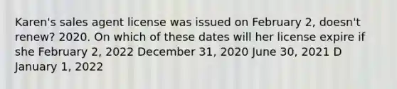 Karen's sales agent license was issued on February 2, doesn't renew? 2020. On which of these dates will her license expire if she February 2, 2022 December 31, 2020 June 30, 2021 D January 1, 2022