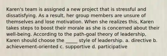 Karen's team is assigned a new project that is stressful and dissatisfying. As a result, her group members are unsure of themselves and lose motivation. When she realizes this, Karen takes steps to boost their morale as she is concerned about their well-being. According to the path-goal theory of leadership, Karen should choose the _____ style of leadership. a. directive b. achievement-oriented c. supportive d. participative