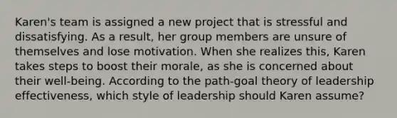 Karen's team is assigned a new project that is stressful and dissatisfying. As a result, her group members are unsure of themselves and lose motivation. When she realizes this, Karen takes steps to boost their morale, as she is concerned about their well-being. According to the path-goal theory of leadership effectiveness, which style of leadership should Karen assume?