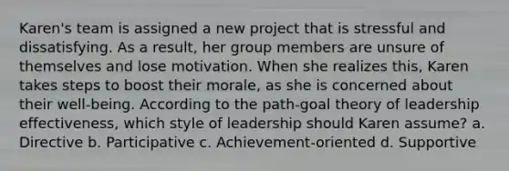 Karen's team is assigned a new project that is stressful and dissatisfying. As a result, her group members are unsure of themselves and lose motivation. When she realizes this, Karen takes steps to boost their morale, as she is concerned about their well-being. According to the path-goal theory of leadership effectiveness, which style of leadership should Karen assume? a. Directive b. Participative c. Achievement-oriented d. Supportive