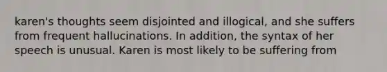 karen's thoughts seem disjointed and illogical, and she suffers from frequent hallucinations. In addition, the syntax of her speech is unusual. Karen is most likely to be suffering from
