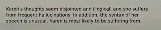 Karen's thoughts seem disjointed and illogical, and she suffers from frequent hallucinations. In addition, the syntax of her speech is unusual. Karen is most likely to be suffering from