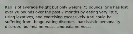 Kari is of average height but only weighs 75 pounds. She has lost over 20 pounds over the past 7 months by eating very little, using laxatives, and exercising excessively. Kari could be suffering from -binge-eating disorder. -narcissistic personality disorder. -bulimia nervosa. -anorexia nervosa.