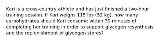 Kari is a cross-country athlete and has just finished a two-hour training session. If Kari weighs 115 lbs (52 kg), how many carbohydrates should Kari consume within 30 minutes of completing her training in order to support glycogen resynthesis and the replenishment of glycogen stores?