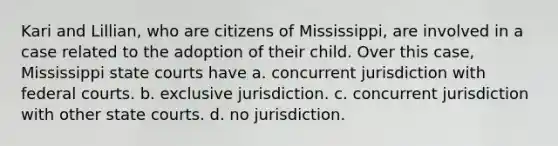 Kari and Lillian, who are citizens of Mississippi, are involved in a case related to the adoption of their child. Over this case, Mississippi state courts have a. concurrent jurisdiction with federal courts. b. exclusive jurisdiction. c. concurrent jurisdiction with other state courts. d. no jurisdiction.