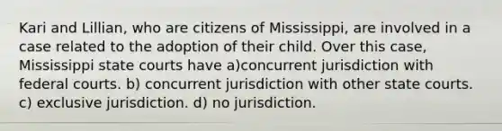 Kari and Lillian, who are citizens of Mississippi, are involved in a case related to the adoption of their child. Over this case, Mississippi state courts have​ a)concurrent jurisdiction with federal courts. b) concurrent jurisdiction with other state courts. c) exclusive jurisdiction. d) ​no jurisdiction.