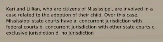 Kari and Lillian, who are citizens of Mississippi, are involved in a case related to the adoption of their child. Over this case, Mississippi state courts have a. concurrent jurisdiction with federal courts b. concurrent jurisdiction with other state courts c. exclusive jurisdiction d. no jurisdiction