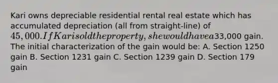 Kari owns depreciable residential rental real estate which has accumulated depreciation (all from straight-line) of 45,000. If Kari sold the property, she would have a33,000 gain. The initial characterization of the gain would be: A. Section 1250 gain B. Section 1231 gain C. Section 1239 gain D. Section 179 gain