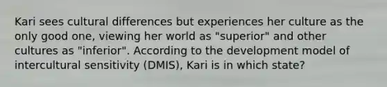 Kari sees cultural differences but experiences her culture as the only good one, viewing her world as "superior" and other cultures as "inferior". According to the development model of intercultural sensitivity (DMIS), Kari is in which state?