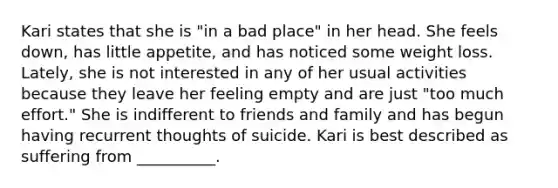 Kari states that she is "in a bad place" in her head. She feels down, has little appetite, and has noticed some weight loss. Lately, she is not interested in any of her usual activities because they leave her feeling empty and are just "too much effort." She is indifferent to friends and family and has begun having recurrent thoughts of suicide. Kari is best described as suffering from __________.