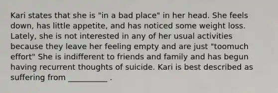 Kari states that she is "in a bad place" in her head. She feels down, has little appetite, and has noticed some weight loss. Lately, she is not interested in any of her usual activities because they leave her feeling empty and are just "toomuch effort" She is indifferent to friends and family and has begun having recurrent thoughts of suicide. Kari is best described as suffering from __________ .