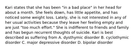 Kari states that she has been "in a bad place" in her head for about a month. She feels down, has little appetite, and has noticed some weight loss. Lately, she is not interested in any of her usual activities because they leave her feeling empty and are just "too much effort." She is indifferent to friends and family and has begun recurrent thoughts of suicide. Kari is best described as suffering from A. dysthymic disorder B. cyclothymic disorder C. major depressive disorder D. bipolar disorder