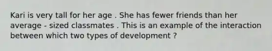 Kari is very tall for her age . She has fewer friends than her average - sized classmates . This is an example of the interaction between which two types of development ?