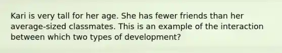 Kari is very tall for her age. She has fewer friends than her average-sized classmates. This is an example of the interaction between which two types of development?