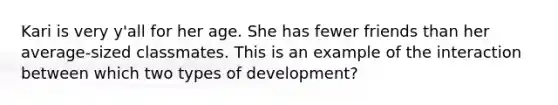 Kari is very y'all for her age. She has fewer friends than her average-sized classmates. This is an example of the interaction between which two types of development?