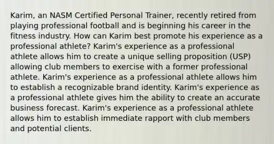 Karim, an NASM Certified Personal Trainer, recently retired from playing professional football and is beginning his career in the fitness industry. How can Karim best promote his experience as a professional athlete? Karim's experience as a professional athlete allows him to create a unique selling proposition (USP) allowing club members to exercise with a former professional athlete. Karim's experience as a professional athlete allows him to establish a recognizable brand identity. Karim's experience as a professional athlete gives him the ability to create an accurate business forecast. Karim's experience as a professional athlete allows him to establish immediate rapport with club members and potential clients.