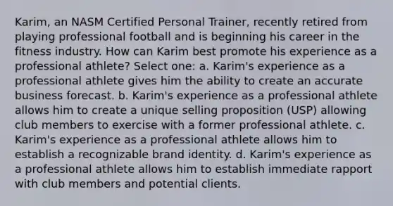 Karim, an NASM Certified Personal Trainer, recently retired from playing professional football and is beginning his career in the fitness industry. How can Karim best promote his experience as a professional athlete? Select one: a. Karim's experience as a professional athlete gives him the ability to create an accurate business forecast. b. Karim's experience as a professional athlete allows him to create a unique selling proposition (USP) allowing club members to exercise with a former professional athlete. c. Karim's experience as a professional athlete allows him to establish a recognizable brand identity. d. Karim's experience as a professional athlete allows him to establish immediate rapport with club members and potential clients.