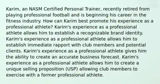 Karim, an NASM Certified Personal Trainer, recently retired from playing professional football and is beginning his career in the fitness industry. How can Karim best promote his experience as a professional athlete? Karim's experience as a professional athlete allows him to establish a recognizable brand identity. Karim's experience as a professional athlete allows him to establish immediate rapport with club members and potential clients. Karim's experience as a professional athlete gives him the ability to create an accurate business forecast. Karim's experience as a professional athlete allows him to create a unique selling proposition (USP) allowing club members to exercise with a former professional athlete.