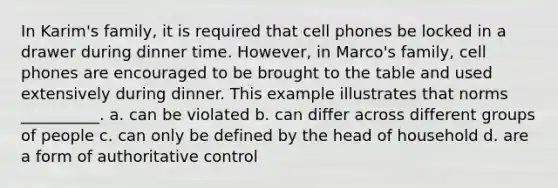 In Karim's family, it is required that cell phones be locked in a drawer during dinner time. However, in Marco's family, cell phones are encouraged to be brought to the table and used extensively during dinner. This example illustrates that norms __________. a. can be violated b. can differ across different groups of people c. can only be defined by the head of household d. are a form of authoritative control