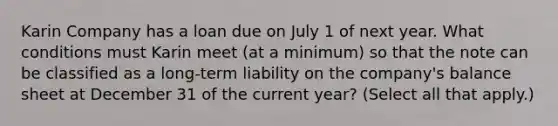 Karin Company has a loan due on July 1 of next year. What conditions must Karin meet (at a minimum) so that the note can be classified as a long-term liability on the company's balance sheet at December 31 of the current year? (Select all that apply.)