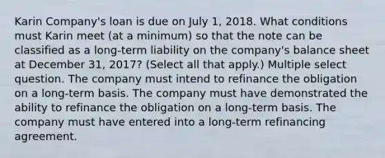 Karin Company's loan is due on July 1, 2018. What conditions must Karin meet (at a minimum) so that the note can be classified as a long-term liability on the company's balance sheet at December 31, 2017? (Select all that apply.) Multiple select question. The company must intend to refinance the obligation on a long-term basis. The company must have demonstrated the ability to refinance the obligation on a long-term basis. The company must have entered into a long-term refinancing agreement.