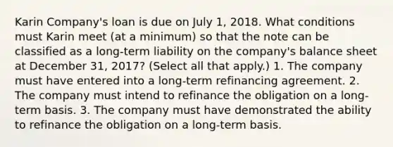 Karin Company's loan is due on July 1, 2018. What conditions must Karin meet (at a minimum) so that the note can be classified as a long-term liability on the company's balance sheet at December 31, 2017? (Select all that apply.) 1. The company must have entered into a long-term refinancing agreement. 2. The company must intend to refinance the obligation on a long-term basis. 3. The company must have demonstrated the ability to refinance the obligation on a long-term basis.