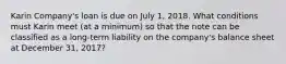 Karin Company's loan is due on July 1, 2018. What conditions must Karin meet (at a minimum) so that the note can be classified as a long-term liability on the company's balance sheet at December 31, 2017?