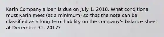 Karin Company's loan is due on July 1, 2018. What conditions must Karin meet (at a minimum) so that the note can be classified as a long-term liability on the company's balance sheet at December 31, 2017?