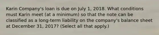 Karin Company's loan is due on July 1, 2018. What conditions must Karin meet (at a minimum) so that the note can be classified as a long-term liability on the company's balance sheet at December 31, 2017? (Select all that apply.)