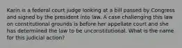 Karin is a federal court judge looking at a bill passed by Congress and signed by the president into law. A case challenging this law on constitutional grounds is before her appellate court and she has determined the law to be unconstitutional. What is the name for this judicial action?