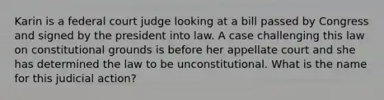 Karin is a federal court judge looking at a bill passed by Congress and signed by the president into law. A case challenging this law on constitutional grounds is before her appellate court and she has determined the law to be unconstitutional. What is the name for this judicial action?