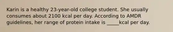 Karin is a healthy 23-year-old college student. She usually consumes about 2100 kcal per day. According to AMDR guidelines, her range of protein intake is _____kcal per day.