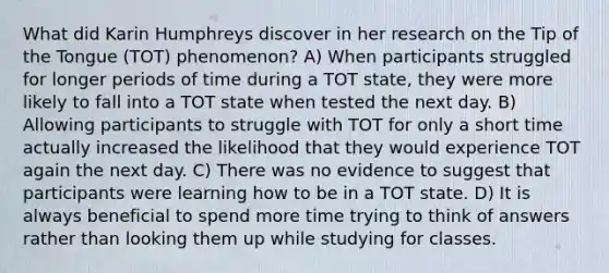 What did Karin Humphreys discover in her research on the Tip of the Tongue (TOT) phenomenon? A) When participants struggled for longer periods of time during a TOT state, they were more likely to fall into a TOT state when tested the next day. B) Allowing participants to struggle with TOT for only a short time actually increased the likelihood that they would experience TOT again the next day. C) There was no evidence to suggest that participants were learning how to be in a TOT state. D) It is always beneficial to spend more time trying to think of answers rather than looking them up while studying for classes.