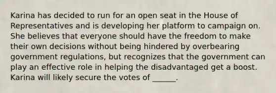 Karina has decided to run for an open seat in the House of Representatives and is developing her platform to campaign on. She believes that everyone should have the freedom to make their own decisions without being hindered by overbearing government regulations, but recognizes that the government can play an effective role in helping the disadvantaged get a boost. Karina will likely secure the votes of ______.