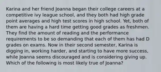 Karina and her friend Joanna began their college careers at a competitive ivy league school, and they both had high grade point averages and high test scores in high school. Yet, both of them are having a hard time getting good grades as freshmen. They find the amount of reading and the performance requirements to be so demanding that each of them has had D grades on exams. Now in their second semester, Karina is digging in, working harder, and starting to have more success, while Joanna seems discouraged and is considering giving up. Which of the following is most likely true of Joanna?