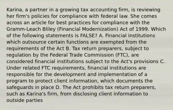 Karina, a partner in a growing tax accounting firm, is reviewing her firm's policies for compliance with federal law. She comes across an article for best practices for compliance with the Gramm-Leach Bliley (Financial Modernization) Act of 1999. Which of the following statements is FALSE? A. Financial institutions which outsource certain functions are exempted from the requirements of the Act B. Tax return preparers, subject to regulation by the Federal Trade Commission (FTC), are considered financial institutions subject to the Act's provisions C. Under related FTC requirements, financial institutions are responsible for the development and implementation of a program to protect client information, which documents the safeguards in place D. The Act prohibits tax return preparers, such as Karina's firm, from disclosing client information to outside parties