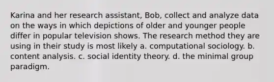 Karina and her research assistant, Bob, collect and analyze data on the ways in which depictions of older and younger people differ in popular television shows. The research method they are using in their study is most likely a. computational sociology. b. content analysis. c. social identity theory. d. the minimal group paradigm.